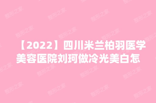 【2024】四川米兰柏羽医学美容医院刘珂做冷光美白怎么样？附医生简介|冷光美白案例