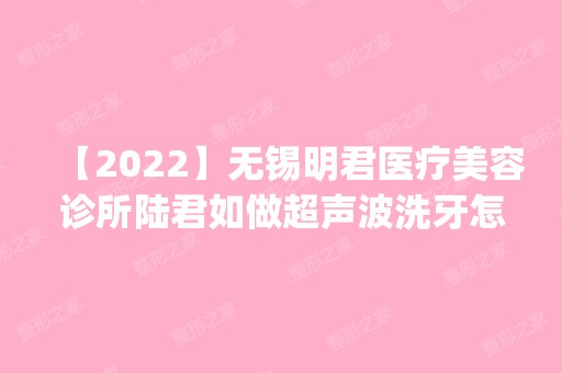 【2024】无锡明君医疗美容诊所陆君如做超声波洗牙怎么样？附医生简介|超声波洗牙案