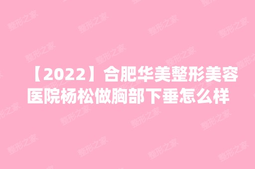 【2024】合肥华美整形美容医院杨松做胸部下垂怎么样？附医生简介|胸部下垂案例及价