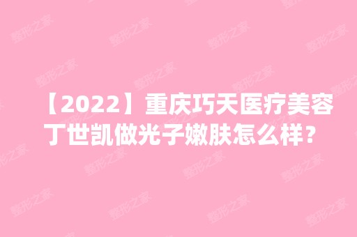 【2024】重庆巧天医疗美容丁世凯做光子嫩肤怎么样？附医生简介|光子嫩肤案例及价格