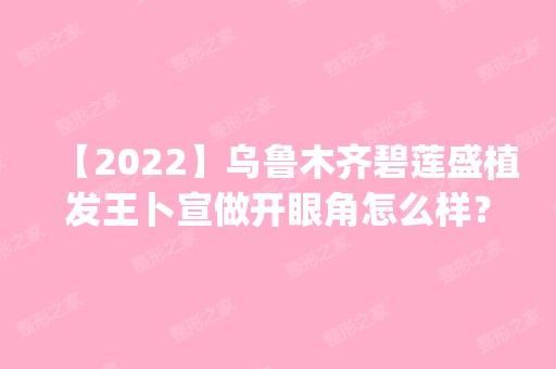 【2024】乌鲁木齐碧莲盛植发王卜宣做开眼角怎么样？附医生简介|开眼角案例及价格表