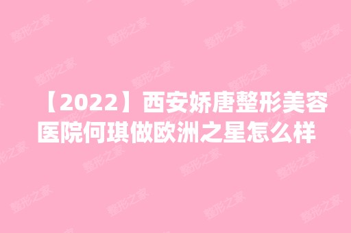 【2024】西安娇唐整形美容医院何琪做欧洲之星怎么样？附医生简介|欧洲之星案例及价