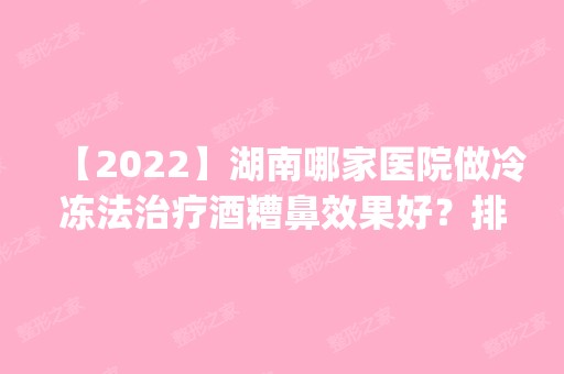 【2024】湖南哪家医院做冷冻法治疗酒糟鼻效果好？排名前四医院汇总_附价格查询！