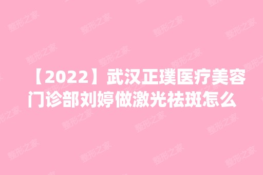 【2024】武汉正璞医疗美容门诊部刘婷做激光祛斑怎么样？附医生简介|激光祛斑案例及