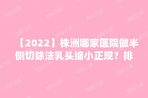 【2024】株洲哪家医院做半侧切除法乳头缩小正规？排行榜医院齐聚_安娜、天元雅美等