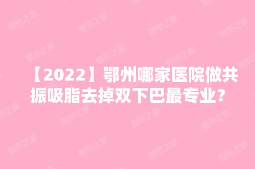 【2024】鄂州哪家医院做共振吸脂去掉双下巴哪家好？排行榜大全上榜牙科依次公布!含