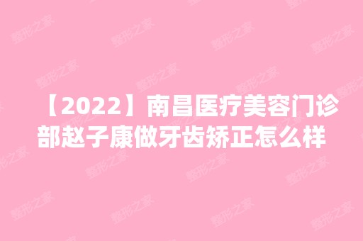 【2024】南昌医疗美容门诊部赵子康做牙齿矫正怎么样？附医生简介|牙齿矫正案