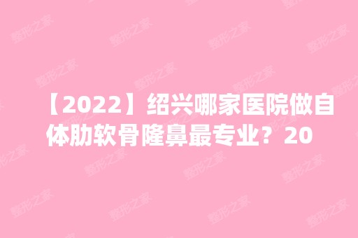 【2024】绍兴哪家医院做自体肋软骨隆鼻哪家好？2024排行榜前五这几家都有资质_含上虞