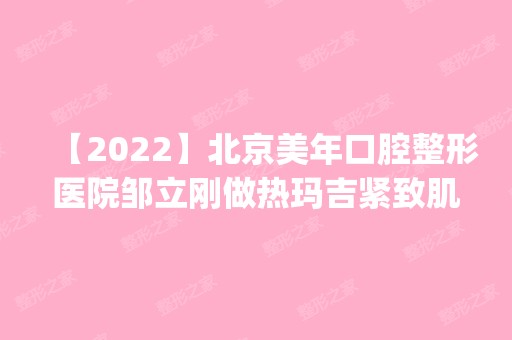 【2024】北京美年口腔整形医院邹立刚做热玛吉紧致肌肤怎么样？附医生简介|热玛吉紧