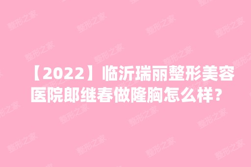 【2024】临沂瑞丽整形美容医院郎继春做隆胸怎么样？附医生简介|隆胸案例及价格表