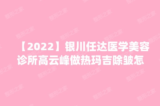 【2024】银川任达医学美容诊所高云峰做热玛吉除皱怎么样？附医生简介|热玛吉除皱案