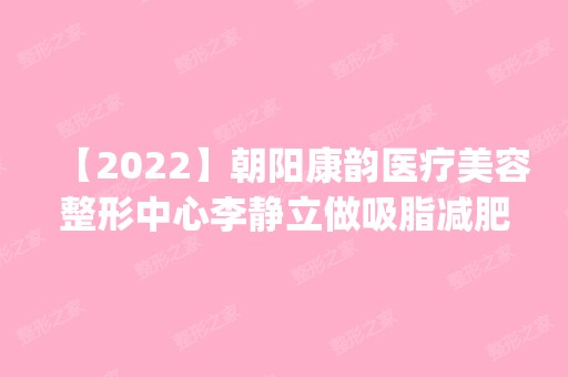 【2024】朝阳康韵医疗美容整形中心李静立做吸脂减肥怎么样？附医生简介|吸脂减肥案