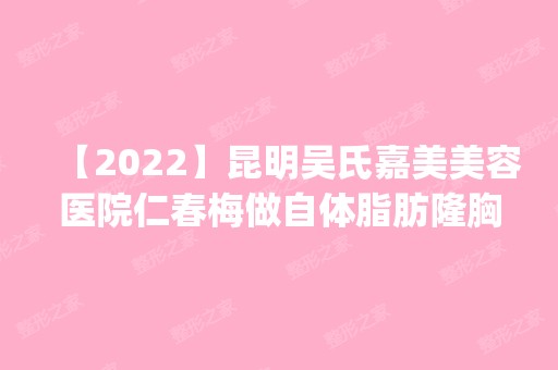 【2024】昆明吴氏嘉美美容医院仁春梅做自体脂肪隆胸怎么样？附医生简介|自体脂肪隆