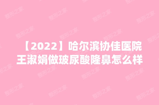 【2024】哈尔滨协佳医院 王淑娟做玻尿酸隆鼻怎么样？附医生简介|玻尿酸隆鼻案例及