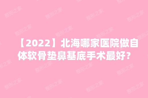 【2024】北海哪家医院做自体软骨垫鼻基底手术比较好？2024排行榜前五这几家都有资质_含