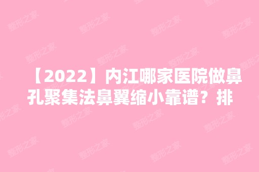 【2024】内江哪家医院做鼻孔聚集法鼻翼缩小靠谱？排名前十强口碑亮眼~送上案例及价