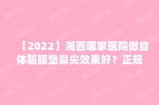 【2024】湘西哪家医院做自体筋膜垫鼻尖效果好？正规排名榜盘点前四_价格清单一一出