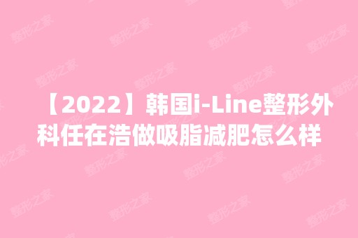 【2024】韩国i-Line整形外科任在浩做吸脂减肥怎么样？附医生简介|吸脂减肥案例及价格