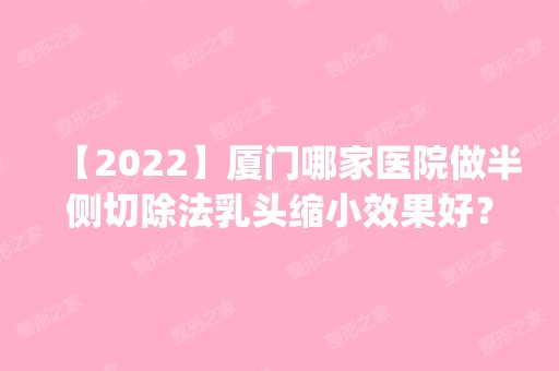 【2024】厦门哪家医院做半侧切除法乳头缩小效果好？排名前五医院评点_附手术价格查