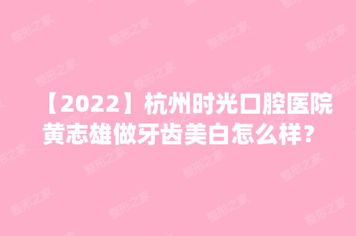 【2024】杭州时光口腔医院黄志雄做牙齿美白怎么样？附医生简介|牙齿美白案例及价格