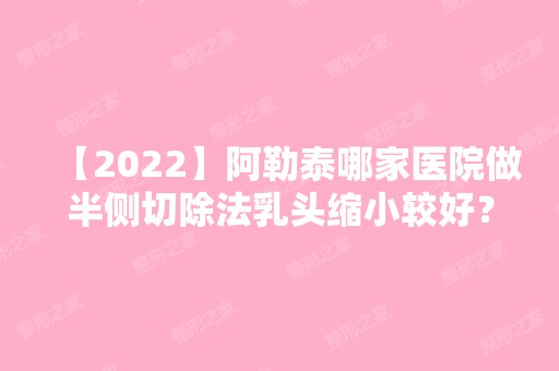 【2024】阿勒泰哪家医院做半侧切除法乳头缩小较好？排名列表公布!除大西北还有大西