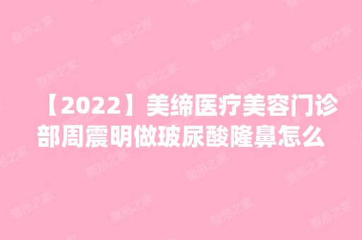 【2024】美缔医疗美容门诊部周震明做玻尿酸隆鼻怎么样？附医生简介|玻尿酸隆鼻案例