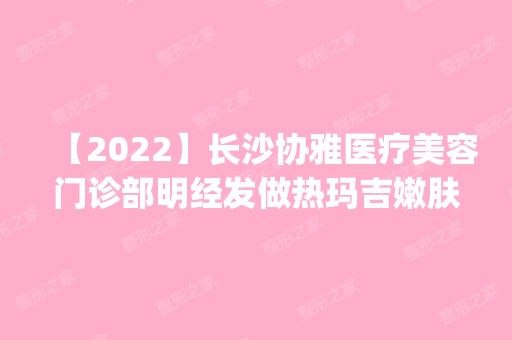 【2024】长沙协雅医疗美容门诊部明经发做热玛吉嫩肤手术怎么样？附医生简介|热玛吉