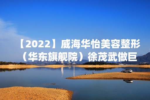 【2024】威海华怡美容整形（华东旗舰院）徐茂武做巨乳缩手术怎么样？附医生简介|巨