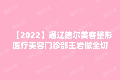 【2024】通辽德尔美客整形医疗美容门诊部王岩做全切双眼皮怎么样？附医生简介|全切