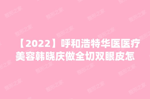 【2024】呼和浩特华医医疗美容韩晓庆做全切双眼皮怎么样？附医生简介|全切双眼皮案