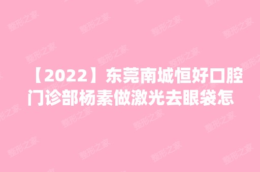 【2024】东莞南城恒好口腔门诊部杨素做激光去眼袋怎么样？附医生简介|激光去眼袋案