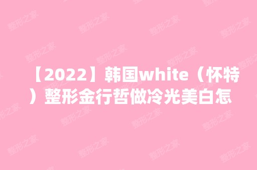 【2024】韩国white（怀特）整形金行哲做冷光美白怎么样？附医生简介|冷光美白案例及价