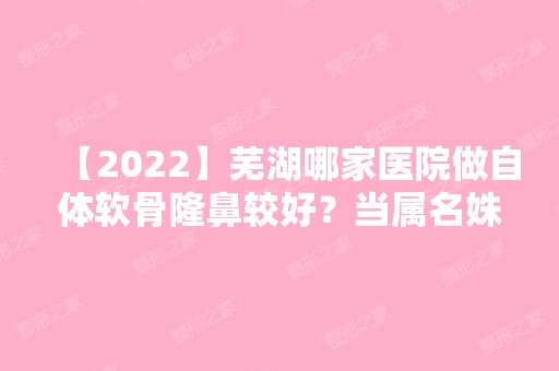 【2024】芜湖哪家医院做自体软骨隆鼻较好？当属名姝、芜湖市中医医院、华美这三家