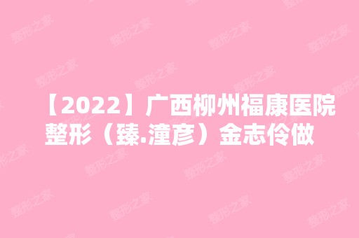 【2024】广西柳州福康医院整形（臻.潼彦）金志伶做常规牙齿矫正怎么样？附医生简介