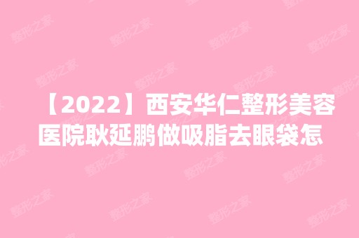 【2024】西安华仁整形美容医院耿延鹏做吸脂去眼袋怎么样？附医生简介|吸脂去眼袋案