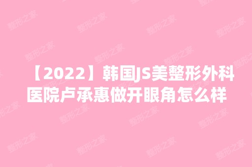 【2024】韩国JS美整形外科医院卢承惠做开眼角怎么样？附医生简介|开眼角案例及价格表