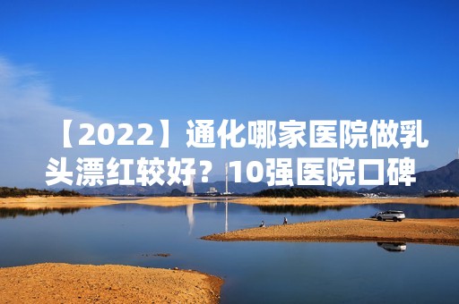 【2024】通化哪家医院做乳头漂红较好？10强医院口碑特色各不同~价格收费合理！