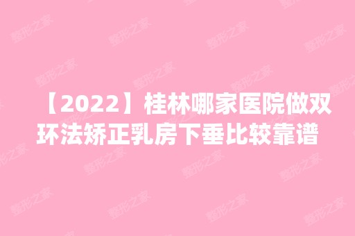 【2024】桂林哪家医院做双环法矫正乳房下垂比较靠谱？这几家预约量高口碑好_价格透