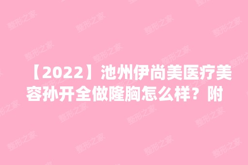 【2024】池州伊尚美医疗美容孙开全做隆胸怎么样？附医生简介|隆胸案例及价格表