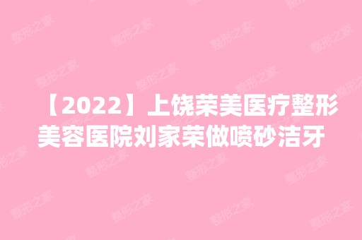 【2024】上饶荣美医疗整形美容医院刘家荣做喷砂洁牙怎么样？附医生简介|喷砂洁牙案