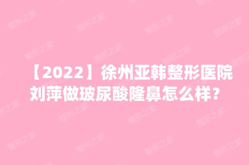 【2024】徐州亚韩整形医院刘萍做玻尿酸隆鼻怎么样？附医生简介|玻尿酸隆鼻案例及价