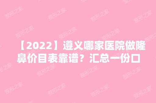 【2024】遵义哪家医院做隆鼻价目表靠谱？汇总一份口碑医院排行榜前五点评!价格表全