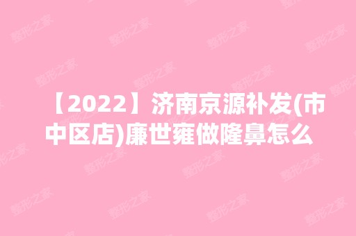 【2024】济南京源补发(市中区店)廉世雍做隆鼻怎么样？附医生简介|隆鼻案例及价格表