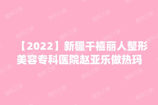 【2024】新疆千禧丽人整形美容专科医院赵亚乐做热玛吉除皱怎么样？附医生简介|热玛