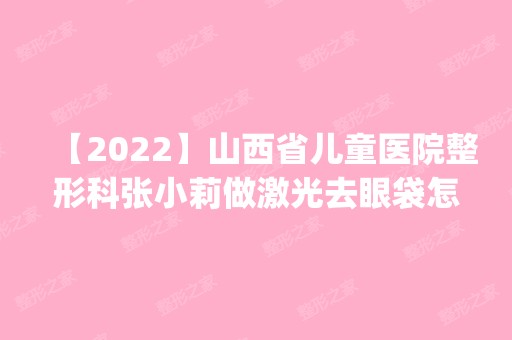 【2024】山西省儿童医院整形科张小莉做激光去眼袋怎么样？附医生简介|激光去眼袋案