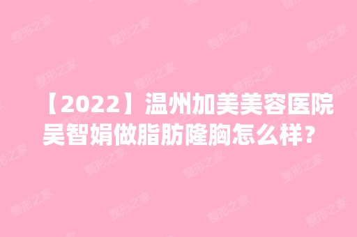 【2024】温州加美美容医院吴智娟做脂肪隆胸怎么样？附医生简介|脂肪隆胸案例及价格