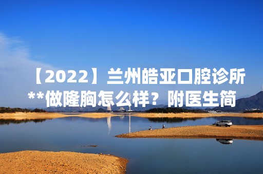 【2024】兰州皓亚口腔诊所**做隆胸怎么样？附医生简介|隆胸案例及价格表