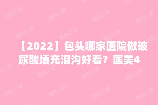 【2024】包头哪家医院做玻尿酸填充泪沟好看？医美4强全新阵容一一介绍_整形价格查询