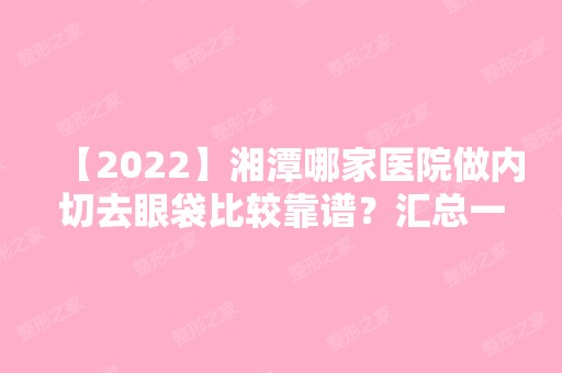 【2024】湘潭哪家医院做内切去眼袋比较靠谱？汇总一份口碑医院排行榜前五点评!价格