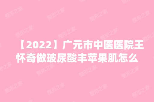 【2024】广元市中医医院王怀奇做玻尿酸丰苹果肌怎么样？附医生简介|玻尿酸丰苹果肌